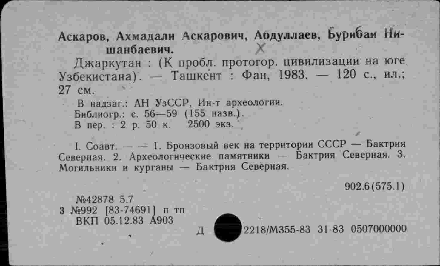 ﻿Аскаров, Ахмадали Аскарович, Аодуллаев, Бурибаи Ни-шанбаевич.	X
Джаркутан : (К пробл. протогор. цивилизации на юге Узбекистана). — Ташкент : Фан, 1983. — 120 с., ил.; 27 см.
В надзаг.: АН УзССР, Ин-т археологии.
Библиогр.: с. 56—59 (155 назв.).
В пер. : 2 р. 50 к. 2500 экз.
Z
I. Соавт.----1. Бронзовый век на территории СССР — Бактрия
Северная. 2. Археологические памятники — Бактрия Северная. 3. Могильники и курганы — Бактрия Северная.
№42878 5.7
3 №992 [83-74691] п тп ВКП 05.12.83 А903
902.6(575.1)
Д
2218/М355-83 31-83 0507000000